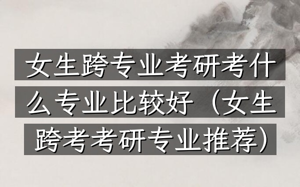 女生跨专业考研考什么专业比较好(女生跨考考研专业推荐)