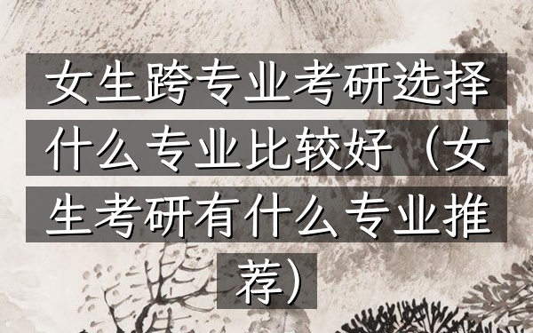 女生跨专业考研选择什么专业比较好(女生考研有什么专业推荐)