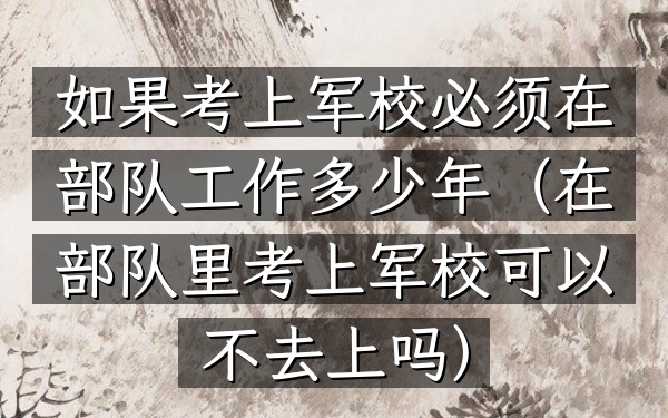 如果考上军校必须在部队工作多少年(在部队里考上军校可以不去上吗)