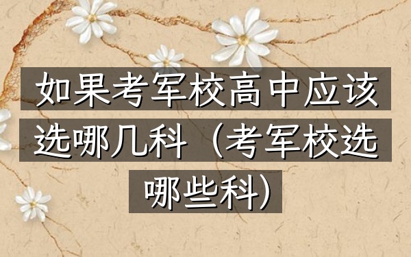 如果考军校高中应该选哪几科(考军校选哪些科)