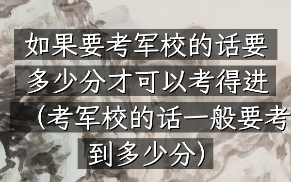如果要考军校的话要多少分才可以考得进(考军校的话一般要考到多少分)