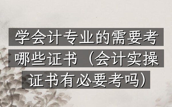 学会计专业的需要考哪些证书(会计实操证书有必要考吗)