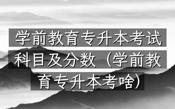 学前教育专升本考试科目及分数(学前教育专升本考啥)