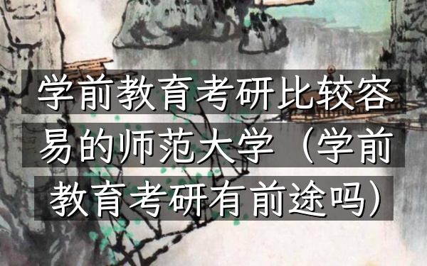 学前教育考研比较容易的师范大学(学前教育考研有前途吗)