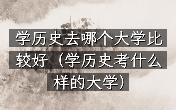 学历史去哪个大学比较好(学历史考什么样的大学)