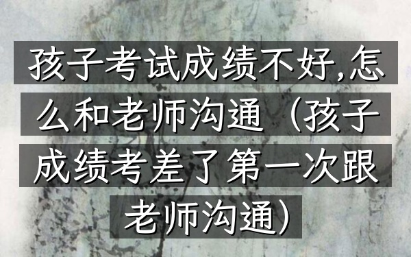 孩子考试成绩不好,怎么和老师沟通(孩子成绩考差了第一次跟老师沟通)