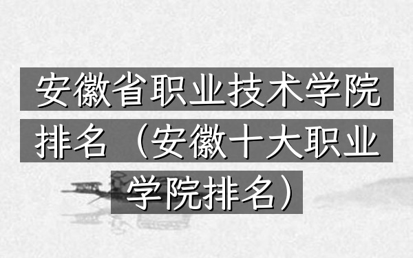 安徽省职业技术学院排名（安徽十大职业学院排名）