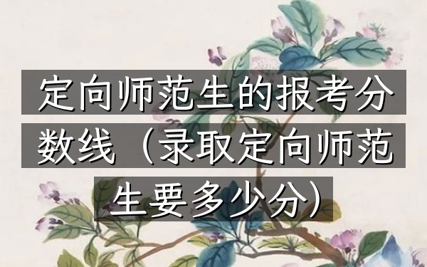 定向师范生的报考分数线(录取定向师范生要多少分)
