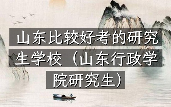 山东比较好考的研究生学校(山东行政学院研究生)