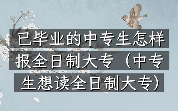 已毕业的中专生怎样报全日制大专(中专生想读全日制大专)