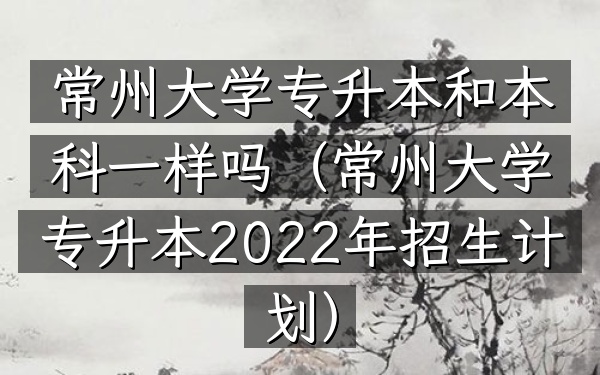 常州大学 专升本和本科一样吗(常州大学专升本2022年招生计划)