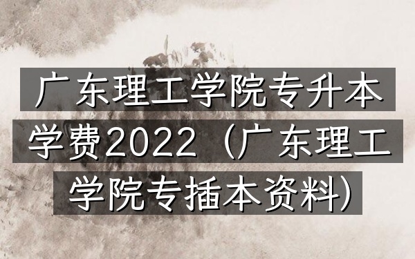 广东理工学院专升本学费2022(广东理工学院专插本资料)