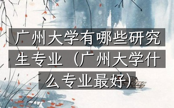 广州大学有哪些研究生专业(广州大学什么专业最好)