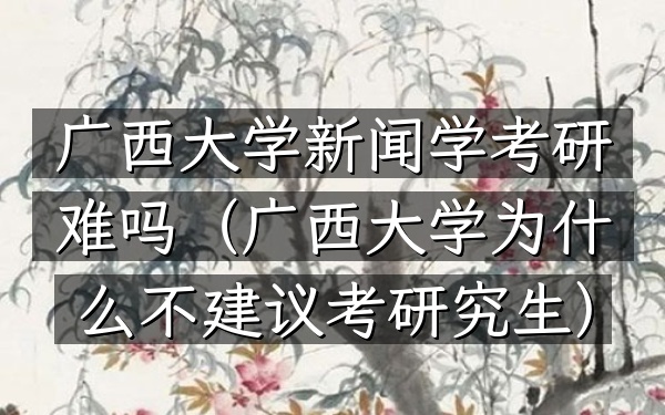 广西大学新闻学考研难吗(广西大学为什么不建议考研究生)