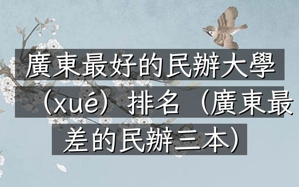 廣東最好的民辦大學(xué)排名（廣東最差的民辦三本）
