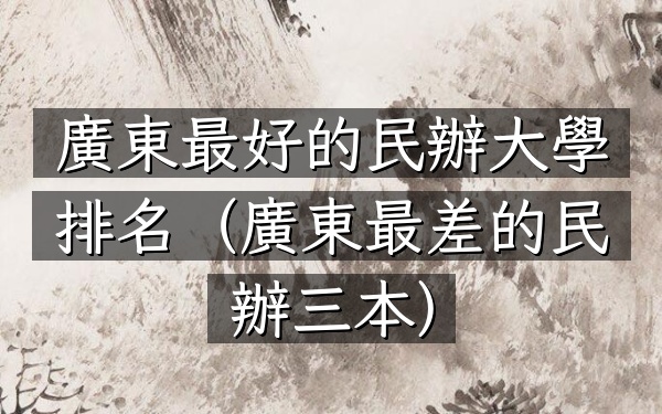 廣東最好的民辦大學排名（廣東最差的民辦三本）