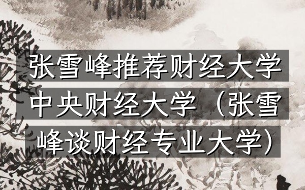 张雪峰推荐财经大学 中央财经大学(张雪峰谈财经专业大学)