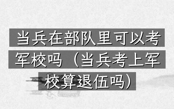 当兵在部队里可以考军校吗(当兵考上军校算退伍吗)