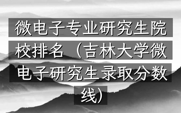 微电子专业研究生院校排名(吉林大学微电子研究生录取分数线)