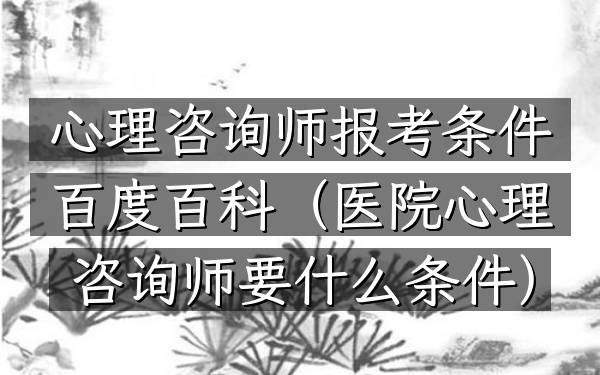 心理咨询师报考条件百度百科(医院心理咨询师要什么条件)