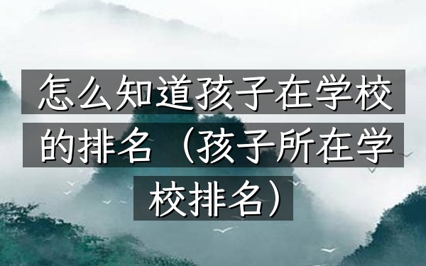 怎么知道孩子在学校的排名（孩子所在学校排名）