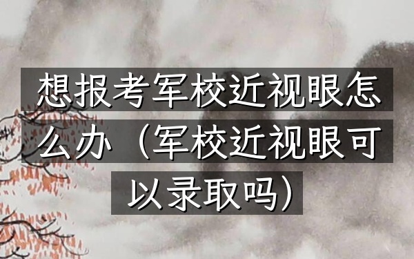 想报考军校近视眼怎么办(军校近视眼可以录取吗)