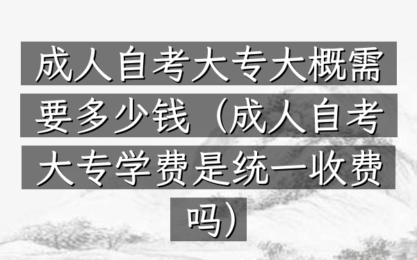 成人自考大专大概需要多少钱(成人自考大专学费是统一收费吗)
