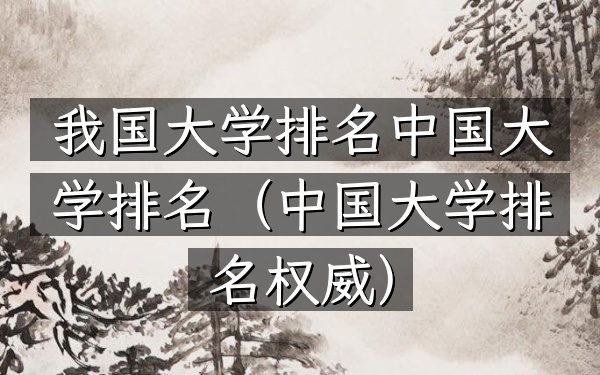 我国大学排名中国大学排名（中国大学排名权威）