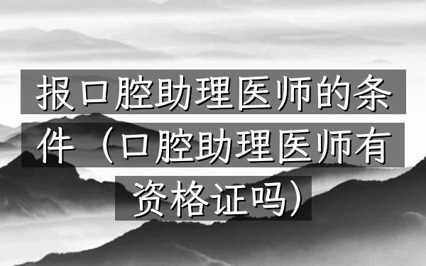报口腔助理医师的条件(口腔助理医师有资格证吗)