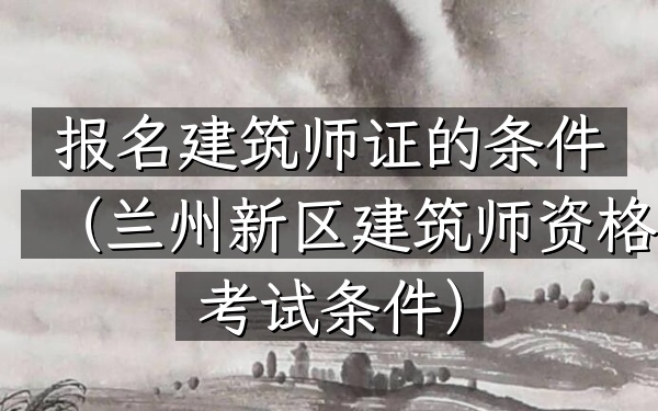 报名建筑师证的条件(兰州新区建筑师资格考试条件)