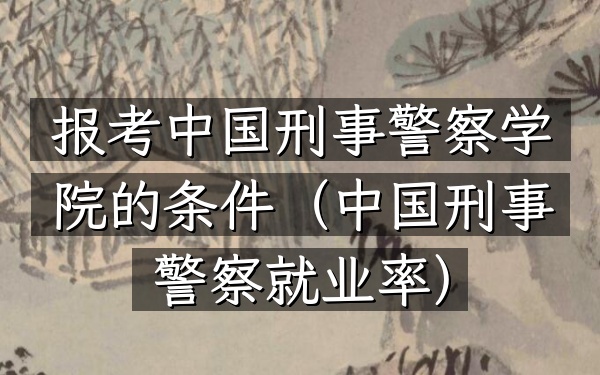 报考中国刑事警察学院的条件(中国刑事警察就业率)