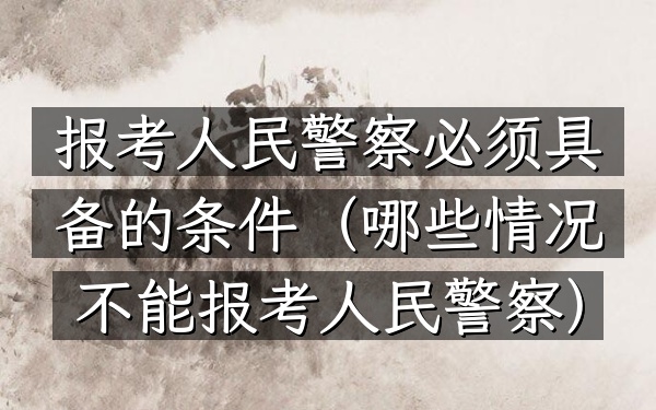 报考人民警察必须具备的条件(哪些情况不能报考人民警察)