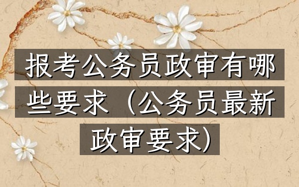 报考公务员政审有哪些要求(公务员最新政审要求)