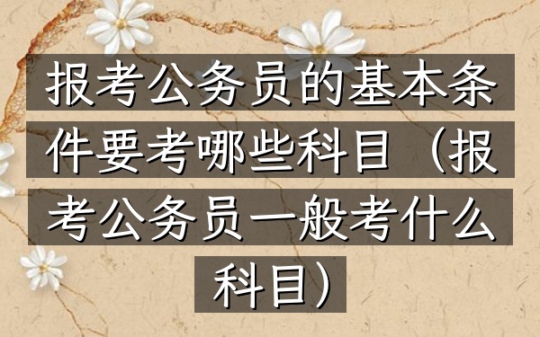 报考公务员的基本条件 要考哪些科目(报考公务员一般考什么科目)