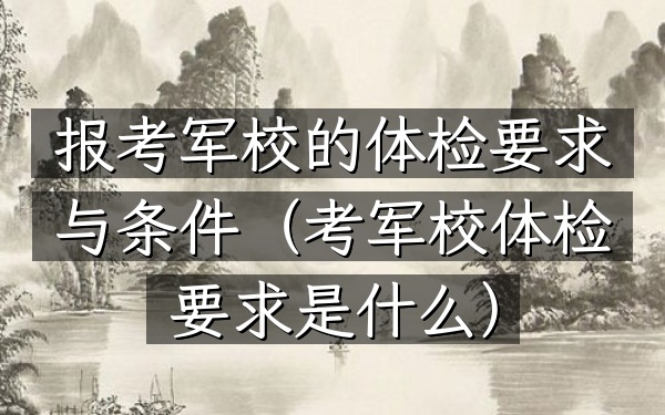 报考军校的体检要求与条件(考军校体检要求是什么)