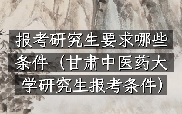报考研究生要求哪些条件(甘肃中医药大学研究生报考条件)