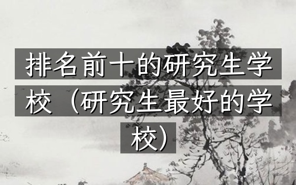 排名前十的研究生学校（研究生最好的学校）