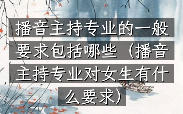 播音主持专业的一般要求包括哪些(播音主持专业对女生有什么要求)