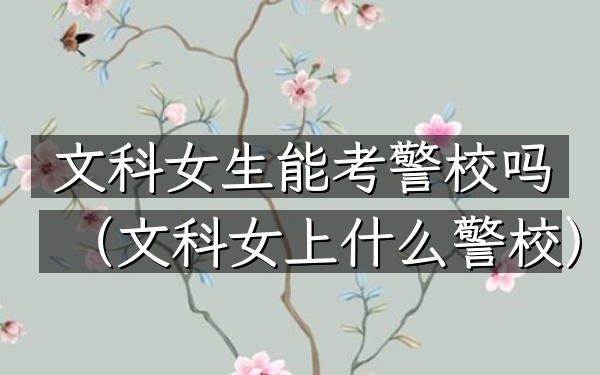 文科女生能考警校吗(文科女上什么警校)