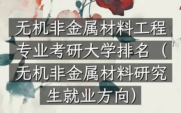 无机非金属材料工程专业考研大学排名(无机非金属材料研究生就业方向)