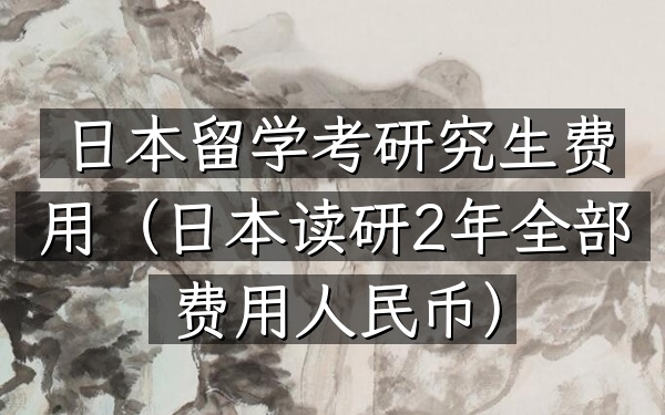 日本留学考研究生费用(日本读研2年全部费用人民币)