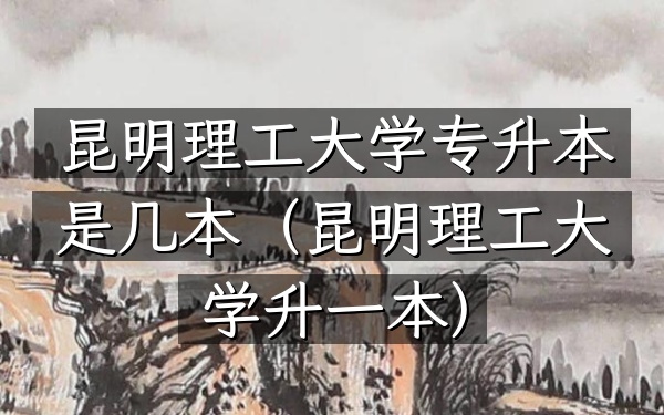 昆明理工大学专升本是几本(昆明理工大学升一本)