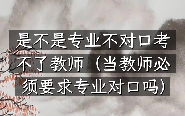 是不是专业不对口考不了教师(当教师必须要求专业对口吗)