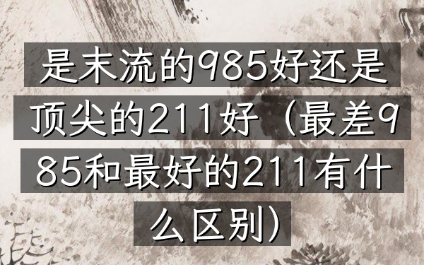 是末流的985好还是顶尖的211好(最差985和最好的211有什么区别)