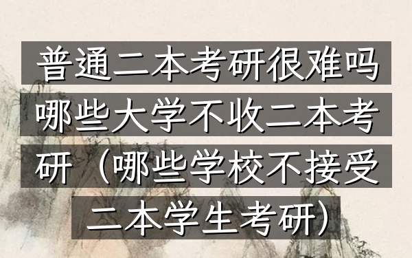 普通二本考研很难吗 哪些大学不收二本考研(哪些学校不接受二本学生考研)