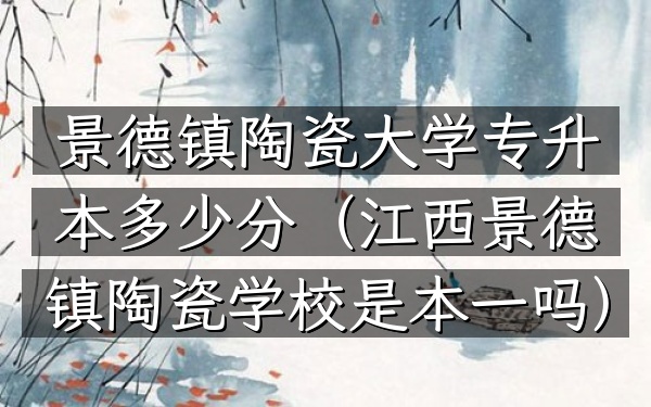 景德镇陶瓷大学专升本多少分(江西景德镇陶瓷学校是本一吗)