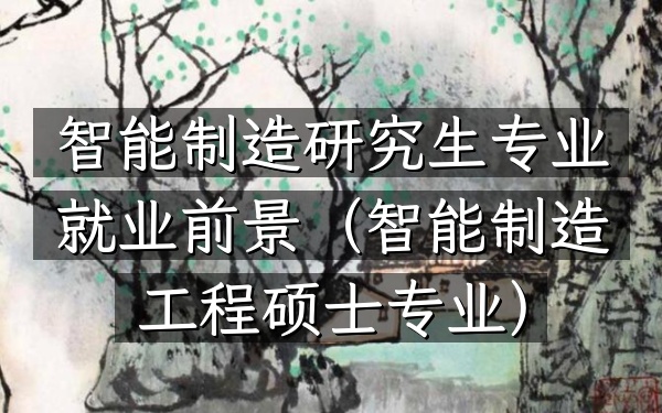 智能制造研究生专业就业前景(智能制造工程硕士专业)