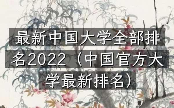 最新中国大学全部排名2022（中国官方大学最新排名）