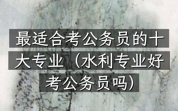 最适合考公务员的十大专业(水利专业好考公务员吗)