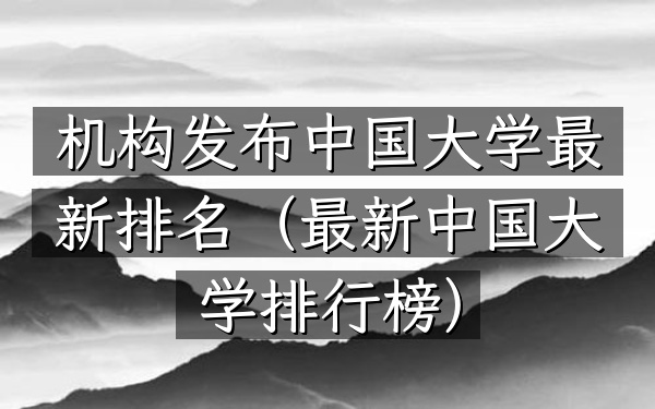 机构发布中国大学最新排名（最新中国大学排行榜）